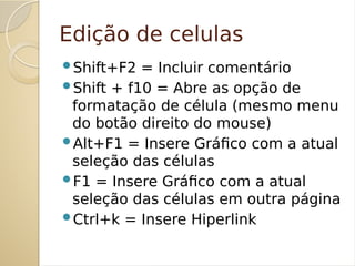Edição de celulas
Shift+F2 = Incluir comentário
Shift + f10 = Abre as opção de
formatação de célula (mesmo menu
do botão direito do mouse)
Alt+F1 = Insere Gráfico com a atual
seleção das células
F1 = Insere Gráfico com a atual
seleção das células em outra página
Ctrl+k = Insere Hiperlink
 