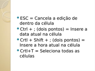 ESC = Cancela a edição de
dentro da célula
Ctrl + ; (dois pontos) = Insere a
data atual na célula
Crtl + Shift + ; (dois pontos) =
Insere a hora atual na célula
Crtl+T = Seleciona todas as
células
 