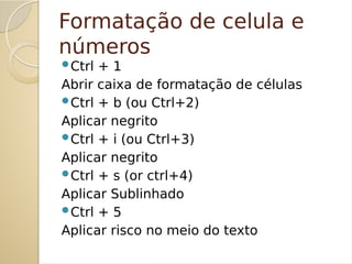Formatação de celula e
números
Ctrl + 1
Abrir caixa de formatação de células
Ctrl + b (ou Ctrl+2)
Aplicar negrito
Ctrl + i (ou Ctrl+3)
Aplicar negrito
Ctrl + s (or ctrl+4)
Aplicar Sublinhado
Ctrl + 5
Aplicar risco no meio do texto
 