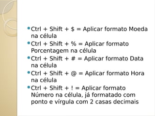 Ctrl + Shift + $ = Aplicar formato Moeda
na célula
Ctrl + Shift + % = Aplicar formato
Porcentagem na célula
Ctrl + Shift + # = Aplicar formato Data
na célula
Ctrl + Shift + @ = Aplicar formato Hora
na célula
Ctrl + Shift + ! = Aplicar formato
Número na célula, já formatado com
ponto e vírgula com 2 casas decimais
 