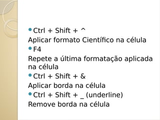 Ctrl + Shift + ^
Aplicar formato Científico na célula
F4
Repete a última formatação aplicada
na célula
Ctrl + Shift + &
Aplicar borda na célula
Ctrl + Shift + _ (underline)
Remove borda na célula
 