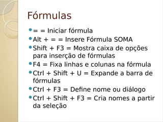 Fórmulas
= = Iniciar fórmula
Alt + = = Insere Fórmula SOMA
Shift + F3 = Mostra caixa de opções
para inserção de fórmulas
F4 = Fixa linhas e colunas na fórmula
Ctrl + Shift + U = Expande a barra de
fórmulas
Ctrl + F3 = Define nome ou diálogo
Ctrl + Shift + F3 = Cria nomes a partir
da seleção
 