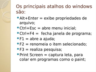 Os principais atalhos do windows
são:
Alt+Enter = exibe propriedades de
arquivo;
Ctrl+Esc = abre menu inicial;
Ctrl+F4 = fecha janela de programa;
F1 = abre a ajuda;
F2 = renomeia o item selecionado;
F3 = realiza pesquisa;
Print Screen = captura leta, para
colar em programas como o paint;
 