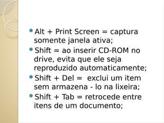Alt + Print Screen = captura
somente janela ativa;
Shift = ao inserir CD-ROM no
drive, evita que ele seja
reproduzido automaticamente;
Shift + Del = exclui um item
sem armazena - lo na lixeira;
Shift + Tab = retrocede entre
itens de um documento;
 
