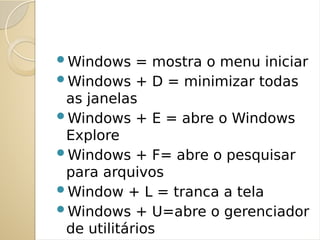 Windows = mostra o menu iniciar
Windows + D = minimizar todas
as janelas
Windows + E = abre o Windows
Explore
Windows + F= abre o pesquisar
para arquivos
Window + L = tranca a tela
Windows + U=abre o gerenciador
de utilitários
 
