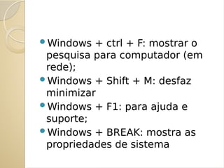 Windows + ctrl + F: mostrar o
pesquisa para computador (em
rede);
Windows + Shift + M: desfaz
minimizar
Windows + F1: para ajuda e
suporte;
Windows + BREAK: mostra as
propriedades de sistema
 