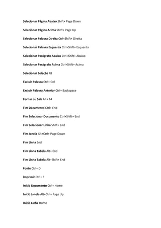 Selecionar Página Abaixo Shift+ Page Down

Selecionar Página Acima Shift+ Page Up

Selecionar Palavra Direita Ctrl+Shift+ Direita

Selecionar Palavra Esquerda Ctrl+Shift+ Esquerda

Selecionar Parágrafo Abaixo Ctrl+Shift+ Abaixo

Selecionar Parágrafo Acima Ctrl+Shift+ Acima

Selecionar Seleção F8

Excluir Palavra Ctrl+ Del

Excluir Palavra Anterior Ctrl+ Backspace

Fechar ou Sair Alt+ F4

Fim Documento Ctrl+ End

Fim Selecionar Documento Ctrl+Shift+ End

Fim Selecionar Linha Shift+ End

Fim Janela Alt+Ctrl+ Page Down

Fim Linha End

Fim Linha Tabela Alt+ End

Fim Linha Tabela Alt+Shift+ End

Fonte Ctrl+ D

Imprimir Ctrl+ P

Início Documento Ctrl+ Home

Início Janela Alt+Ctrl+ Page Up

Início Linha Home
 