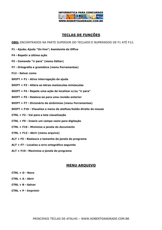 TECLAS DE FUNÇÕES
OBS: ENCONTRADOS NA PARTE SUPERIOR DO TECLADO E NUMERADOS DE F1 ATÉ F12.
F1 - Ajuda; Ajuda "On line"; Assistente do Office
F4 - Repetir a última ação
F5 - Comando "ir para" (menu Editar)
F7 - Ortografia e gramática (menu Ferramentas)
F12 - Salvar como
SHIFT + F1 - Ativa interrogação da ajuda
SHIFT + F3 - Altera as letras maiúsculas minúsculas
SHIFT + F4 - Repete uma ação de localizar e/ou "ir para"
SHIFT + F5 - Desloca-se para uma revisão anterior
SHIFT + F7 - Dicionário de sinônimos (menu Ferramentas)
SHIFT + F10 - Visualiza o menu de atalhos/botão direito do mouse
CTRL + F2 - Vai para a tela visualização
CTRL + F9 - Insere um campo vazio para digitação
CTRL + F10 - Minimiza a janela do documento
CTRL + F12 - Abrir (menu arquivo)
ALT + F5 - Restaura o tamanho da janela do programa
ALT + F7 - Localiza o erro ortográfico seguinte
ALT + F10 - Maximiza a janela do programa

MENU ARQUIVO
CTRL + O - Novo
CTRL + A - Abrir
CTRL + B - Salvar
CTRL + P - Imprimir

PRINCIPAIS TECLAS DE ATALHO – WWW.ROBERTOANDRADE.COM.BR

 
