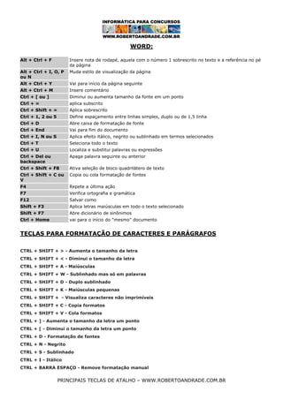 WORD:
Alt + Ctrl + F

Insere nota de rodapé, aquela com o número 1 sobrescrito no texto e a referência no pé
da página

Alt + Ctrl + I, O, P
ou N

Muda estilo de visualização da página

Alt + Ctrl + Y

Vai para início da página seguinte

Alt + Ctrl + M

Insere comentário

Ctrl + [ ou ]

Diminui ou aumenta tamanho da fonte em um ponto

Ctrl + =

aplica subscrito

Ctrl + Shift + =

Aplica sobrescrito

Ctrl + 1, 2 ou 5

Define espaçamento entre linhas simples, duplo ou de 1,5 linha

Ctrl + D

Abre caixa de formatação de fonte

Ctrl + End

Vai para fim do documento

Ctrl + I, N ou S

Aplica efeito itálico, negrito ou sublinhado em termos selecionados

Ctrl + T

Seleciona todo o texto

Ctrl + U

Localiza e substitui palavras ou expressões

Ctrl + Del ou
backspace

Apaga palavra seguinte ou anterior

Ctrl + Shift + F8

Ativa seleção de bloco quadrilátero de texto

Ctrl + Shift + C ou
V

Copia ou cola formatação de fontes

F4

Repete a última ação

F7

Verifica ortografia e gramática

F12

Salvar como

Shift + F3

Aplica letras maiúsculas em todo o texto selecionado

Shift + F7

Abre dicionário de sinônimos

Ctrl + Home

vai para o início do "mesmo" documento

TECLAS PARA FORMATAÇÃO DE CARACTERES E PARÁGRAFOS
CTRL + SHIFT + > - Aumenta o tamanho da letra
CTRL + SHIFT + < - Diminui o tamanho da letra
CTRL + SHIFT + A - Maiúsculas
CTRL + SHIFT + W - Sublinhado mas só em palavras
CTRL + SHIFT + D - Duplo sublinhado
CTRL + SHIFT + K - Maiúsculas pequenas
CTRL + SHIFT + - Visualiza caracteres não imprimíveis
CTRL + SHIFT + C - Copia formatos
CTRL + SHIFT + V - Cola formatos
CTRL + ] - Aumenta o tamanho da letra um ponto
CTRL + [ - Diminui o tamanho da letra um ponto
CTRL + D - Formatação de fontes
CTRL + N - Negrito
CTRL + S - Sublinhado
CTRL + I - Itálico
CTRL + BARRA ESPAÇO - Remove formatação manual

PRINCIPAIS TECLAS DE ATALHO – WWW.ROBERTOANDRADE.COM.BR

 