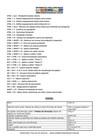 CTRL + que - Parágrafo simples abaixo
CTRL + 1 - Define espaçamento simples entre linhas
CTRL + 2 - Define espaçamento duplo entre linhas
CTRL + 5 - Define espaçamento entre linhas de 1,5
CTRL + zero - Remove um espaço entre linhas que antecede um parágrafo
CTRL + J - Justifica um parágrafo
CTRL + E - Centraliza Parágrafo
CTRL + G - Parágrafo à direita
CTRL + M - Avança um parágrafo a partir da esquerda
CTRL + SHIFT + M - Remove um avanço de parágrafo à esquerda
CTRL + SHIFT + J - Cria um avanço pendente
CTRL + SHIFT + T - Reduz um avanço pendente
CTRL + SHIFT + S - Aplica sublinhado
CTRL + SHIFT + N - Aplica um estilo normal
CTRL + SHIFT + L - Aplica o estilo "Lista"
ALT + CTRL + K - Inicia formatação automática
ALT + CTRL + 1 - Aplica o estilo "Título 1"
ALT + CTRL + 2 - Aplica o estilo "Título 2"
ALT + CTRL + 3 - Aplica o estilo "Titulo 3"
Alt + Ctrl + F - Insere nota de rodapé
Alt + Ctrl + I, O, P ou N - Muda estilo de visualização da página
Alt + Ctrl + Y - Vai para início da página seguinte
Alt + Ctrl + M - Insere comentário
Ctrl + =*- Aplica subscrito
Ctrl + Shift + + - Aplica sobrescrito
Ctrl + End*- Vai para fim do documento
Ctrl + Del - Apaga palavra seguinte
SHIFT + F1 - Remove formatação de texto
Shift + F3 - Aplica letras maiúsculas em todo o texto selecionado

EXCEL
Abrir

CTRL+A

Alternar entre exibir valores de célula e exibir fórmulas de célula

CTRL+j (aspas simples à
esquerda)
CTRL+T

Ao digitar uma fórmula, exibir a Paleta de fórmulas depois de
digitar um nome de função
Calcular a planilha ativa
Calcular todas as planilhas em todas as pastas de trabalho abertas
Colar
Colar uma função em uma fórmula
Copiar
Criar o gráfico que usa o intervalo atual
Desfazer

SHIFT+F9
F9
CTRL+V
SHIFT+F3
CTRL+C
F11 ou ALT+F1
CTRL+Z

PRINCIPAIS TECLAS DE ATALHO – WWW.ROBERTOANDRADE.COM.BR

 
