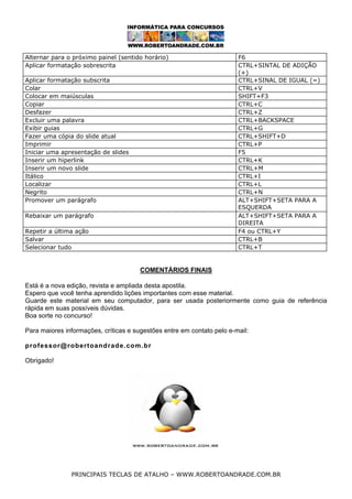 Alternar para o próximo painel (sentido horário)
Aplicar formatação sobrescrita
Aplicar formatação subscrita
Colar
Colocar em maiúsculas
Copiar
Desfazer
Excluir uma palavra
Exibir guias
Fazer uma cópia do slide atual
Imprimir
Iniciar uma apresentação de slides
Inserir um hiperlink
Inserir um novo slide
Itálico
Localizar
Negrito
Promover um parágrafo
Rebaixar um parágrafo
Repetir a última ação
Salvar
Selecionar tudo

F6
CTRL+SINTAL DE ADIÇÃO
(+)
CTRL+SINAL DE IGUAL (=)
CTRL+V
SHIFT+F3
CTRL+C
CTRL+Z
CTRL+BACKSPACE
CTRL+G
CTRL+SHIFT+D
CTRL+P
F5
CTRL+K
CTRL+M
CTRL+I
CTRL+L
CTRL+N
ALT+SHIFT+SETA PARA A
ESQUERDA
ALT+SHIFT+SETA PARA A
DIREITA
F4 ou CTRL+Y
CTRL+B
CTRL+T

COMENTÁRIOS FINAIS
Está é a nova edição, revista e ampliada desta apostila.
Espero que você tenha aprendido lições importantes com esse material.
Guarde este material em seu computador, para ser usada posteriormente como guia de referência
rápida em suas possíveis dúvidas.
Boa sorte no concurso!
Para maiores informações, críticas e sugestões entre em contato pelo e-mail:
professor@robertoandrade.com.br
Obrigado!

PRINCIPAIS TECLAS DE ATALHO – WWW.ROBERTOANDRADE.COM.BR

 