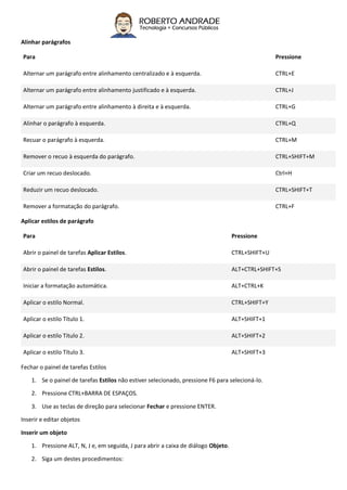 Alinhar parágrafos
Para Pressione
Alternar um parágrafo entre alinhamento centralizado e à esquerda. CTRL+E
Alternar um parágrafo entre alinhamento justificado e à esquerda. CTRL+J
Alternar um parágrafo entre alinhamento à direita e à esquerda. CTRL+G
Alinhar o parágrafo à esquerda. CTRL+Q
Recuar o parágrafo à esquerda. CTRL+M
Remover o recuo à esquerda do parágrafo. CTRL+SHIFT+M
Criar um recuo deslocado. Ctrl+H
Reduzir um recuo deslocado. CTRL+SHIFT+T
Remover a formatação do parágrafo. CTRL+F
Aplicar estilos de parágrafo
Para Pressione
Abrir o painel de tarefas Aplicar Estilos. CTRL+SHIFT+U
Abrir o painel de tarefas Estilos. ALT+CTRL+SHIFT+S
Iniciar a formatação automática. ALT+CTRL+K
Aplicar o estilo Normal. CTRL+SHIFT+Y
Aplicar o estilo Título 1. ALT+SHIFT+1
Aplicar o estilo Título 2. ALT+SHIFT+2
Aplicar o estilo Título 3. ALT+SHIFT+3
Fechar o painel de tarefas Estilos
1. Se o painel de tarefas Estilos não estiver selecionado, pressione F6 para selecioná-lo.
2. Pressione CTRL+BARRA DE ESPAÇOS.
3. Use as teclas de direção para selecionar Fechar e pressione ENTER.
Inserir e editar objetos
Inserir um objeto
1. Pressione ALT, N, J e, em seguida, J para abrir a caixa de diálogo Objeto.
2. Siga um destes procedimentos:
 