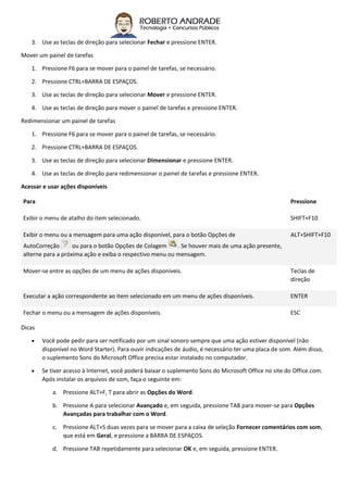 3. Use as teclas de direção para selecionar Fechar e pressione ENTER.
Mover um painel de tarefas
1. Pressione F6 para se mover para o painel de tarefas, se necessário.
2. Pressione CTRL+BARRA DE ESPAÇOS.
3. Use as teclas de direção para selecionar Mover e pressione ENTER.
4. Use as teclas de direção para mover o painel de tarefas e pressione ENTER.
Redimensionar um painel de tarefas
1. Pressione F6 para se mover para o painel de tarefas, se necessário.
2. Pressione CTRL+BARRA DE ESPAÇOS.
3. Use as teclas de direção para selecionar Dimensionar e pressione ENTER.
4. Use as teclas de direção para redimensionar o painel de tarefas e pressione ENTER.
Acessar e usar ações disponíveis
Para Pressione
Exibir o menu de atalho do item selecionado. SHIFT+F10
Exibir o menu ou a mensagem para uma ação disponível, para o botão Opções de
AutoCorreção ou para o botão Opções de Colagem . Se houver mais de uma ação presente,
alterne para a próxima ação e exiba o respectivo menu ou mensagem.
ALT+SHIFT+F10
Mover-se entre as opções de um menu de ações disponíveis. Teclas de
direção
Executar a ação correspondente ao item selecionado em um menu de ações disponíveis. ENTER
Fechar o menu ou a mensagem de ações disponíveis. ESC
Dicas
 Você pode pedir para ser notificado por um sinal sonoro sempre que uma ação estiver disponível (não
disponível no Word Starter). Para ouvir indicações de áudio, é necessário ter uma placa de som. Além disso,
o suplemento Sons do Microsoft Office precisa estar instalado no computador.
 Se tiver acesso à Internet, você poderá baixar o suplemento Sons do Microsoft Office no site do Office.com.
Após instalar os arquivos de som, faça o seguinte em:
a. Pressione ALT+F, T para abrir as Opções do Word.
b. Pressione A para selecionar Avançado e, em seguida, pressione TAB para mover-se para Opções
Avançadas para trabalhar com o Word.
c. Pressione ALT+S duas vezes para se mover para a caixa de seleção Fornecer comentários com som,
que está em Geral, e pressione a BARRA DE ESPAÇOS.
d. Pressione TAB repetidamente para selecionar OK e, em seguida, pressione ENTER.
 