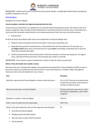 OBSERVAÇÃO Quando você marcar ou desmarcar esta caixa de seleção, a configuração afetará todos os programas
do Office compatíveis com som.
Início da página
Navegando na Faixa de Opções
Acessar qualquer comando com alguns pressionamentos de tecla
As teclas de acesso permitem usar rapidamente um comando pressionando algumas teclas, não importa onde você
esteja no programa. Cada comando no Word 2010 pode ser acessado usando uma tecla de acesso. Você pode usar a
maior parte dos comandos usando de dois a cinco pressionamentos de tecla. Para usar uma tecla de acesso:
1. Pressione ALT.
As Dicas de Teclas são exibidas sobre cada recurso disponível no modo de exibição atual.
2. Pressione a letra mostrada na Dica de Tecla sobre o recurso que você deseja usar.
3. Dependendo de qual letra você pressionar, serão exibidas Dicas de Teclas adicionais. Por exemplo, se a
guiaPágina Inicial estiver ativa e você pressionar N, a guia Inserir será exibida, juntamente com as Dicas de
Teclas para os grupos dessa guia.
4. Continue pressionando as letras até pressionar a letra do comando ou controle que deseja usar. Em alguns
casos, você deve primeiro pressionar a letra do grupo que contém o comando.
OBSERVAÇÃO Para cancelar a ação em andamento e ocultar as Dicas de Teclas, pressione ALT.
Alterar o foco do teclado sem usando o mouse
Outra forma de usar o teclado para trabalhar com programas que apresentam a Faixa de Opções do Office é mover o
foco entre as guias e comandos até que você encontre o recurso que deseja usar. A tabela a seguir lista algumas
formas de mover o foco do teclado sem usar o mouse.
Para Pressione
Selecionar a guia ativa da Faixa de Opções e ativar as teclas de acesso. ALT ou F10. Pressione uma dessas teclas
novamente para voltar ao documento e
cancelar as teclas de acesso.
Mover para outra guia na Faixa de Opções. F10 para selecionar a guia ativa e então
SETA PARA A ESQUERDA ou SETA PARA
A DIREITA
Expandir ou recolher a Faixa de Opções. CTRL+F1
Exibir o menu de atalho do item selecionado. SHIFT+F10
Mover o foco para selecionar cada uma das seguintes áreas da janela:
 Guia ativa da Faixa de Opções
 Qualquer painel de tarefas aberto
 Barra de status na parte inferior da janela
 Seu documento
F6
 