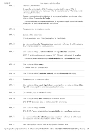 15/06/2015 Teclas de atalho e de funções do Excel
https://support.office.com/pt­br/article/Teclas­de­atalho­e­de­fun%C3%A7%C3%B5es­do­Excel­1798d9d5­842a­42b8­9c99­9b7213f0040f?ui=pt­BR&rs=p… 3/8
CTRL+A Seleciona a planilha inteira.
Se a planilha contiver dados, CTRL+A seleciona a região atual. Pressionar CTRL+A
novamente seleciona a região atual e suas linhas de resumo. Pressionar CTRL+A novamente
seleciona a planilha inteira.
Quando o ponto de inserção está à direita de um nome de função em uma fórmula, exibe a
caixa de diálogo Argumentos da função.
CTRL+SHIFT+A insere os nomes e os parênteses do argumento quando o ponto de inserção
está à direita de um nome de função em uma fórmula.
CTRL+N Aplica ou remove formatação em negrito.
CTRL+C Copia as células selecionadas.
CTRL+C seguido por outro CTRL+C exibe a Área de Transferência.
CTRL+D Usa o comando Preencher Abaixo para copiar o conteúdo e o formato da célula mais acima
de um intervalo selecionado nas células abaixo.
CTRL+F Exibe a caixa de diálogo Localizar e Substituir com a guia Localizar selecionada.
SHIFT+F5 também exibe essa guia, enquanto SHIFT+F4 repete a última ação de Localizar.
CTRL+SHIFT+F abre a caixa de diálogo Formatar Células com a guia Fonte selecionada.
CTRL+G Exibe a caixa de diálogo Ir para.
F5 também exibe essa caixa de diálogo.
CTRL+H Exibe a caixa de diálogo Localizar e Substituir com a guia Substituir selecionada.
CTRL+I Aplica ou remove formatação em itálico.
CTRL+K Exibe a caixa de diálogo Inserir Hiperlink para novos hiperlinks ou a caixa de diálogo Editar
Hiperlink para os hiperlinks existentes que estão selecionados.
CTRL+N Cria uma nova pasta de trabalho em branco
CTRL+O Exibe a caixa de diálogo Abrir para abrir ou localizar um arquivo.
CTRL+SHIFT+O seleciona todas as células que contêm comentários.
CTRL+P Exibe a caixa de diálogo Imprimir.
CTRL+SHIFT+P abre a caixa de diálogo Formatar Células com a guia Fonte selecionada.
CTRL+R Usa o comando Preencher à Direita para copiar o conteúdo e o formato da célula mais à
esquerda de um intervalo selecionado nas células à direita.
CTRL+B Salva o arquivo ativo com seu nome de arquivo, local e formato atual.
 