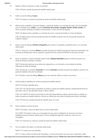 15/06/2015 Teclas de atalho e de funções do Excel
https://support.office.com/pt­br/article/Teclas­de­atalho­e­de­fun%C3%A7%C3%B5es­do­Excel­1798d9d5­842a­42b8­9c99­9b7213f0040f?ui=pt­BR&rs=p… 5/8
F4 Repete o último comando ou ação, se possível.
CTRL+F4 fecha a janela da pasta de trabalho selecionada.
F5 Exibe a caixa de diálogo Ir para.
CTRL+F5 restaura o tamanho da janela da pasta de trabalho selecionada.
F6 Alterna entre a planilha, a Faixa de Opções, o painel de tarefas e os controles de zoom. Em uma planilha
que foi dividida ﴾menu Exibir, comando Gerenciar Esta Janela, Congelar Painéis, Dividir Janela﴿, F6
inclui os painéis divididos ao alternar entre painéis e a área da Faixa de Opções.
SHIFT+F6 alterna entre a planilha, os controles de zoom, o painel de tarefas e a Faixa de Opções.
CTRL+F6 alterna para a próxima janela da pasta de trabalho quando mais de uma janela da pasta de
trabalho é aberta.
F7 Exibe a caixa de diálogo Verificar ortografia para verificar a ortografia na planilha ativa ou no intervalo
selecionado.
CTRL+F7 executa o comando Mover na janela da pasta de trabalho quando ela não está maximizada. Use
as teclas de direção para mover a janela e, quando terminar, pressione ENTER ou ESC para cancelar.
F8 Ativa ou desativa o modo estendido. Nesse modo, Seleção Estendida aparece na linha de status e as
teclas de direção estendem a seleção.
SHIFT+F8 permite adicionar uma célula não adjacente ou um intervalo a uma seleção de células,
utilizando as teclas de direção.
CTRL+F8 executa o comando Tamanho ﴾no menu Controle da janela da pasta de trabalho﴿, quando uma
pasta de trabalho não está maximizada.
ALT+F8 exibe a caixa de diálogo Macro para criar, executar, editar ou excluir uma macro.
F9 Calcula todas as planilhas em todas as pastas de trabalho abertas.
SHIFT+F9 calcula a planilha ativa.
CTRL+ALT+F9 calcula todas as planilhas em todas as pastas de trabalho abertas, independentemente de
elas terem sido ou não alteradas desde o último cálculo.
CTRL+ALT+SHIFT+F9 verifica novamente as fórmulas dependentes e depois calcula todas as células em
todas as pastas de trabalho abertas, inclusive as células que não estão marcadas para serem calculadas.
CTRL+F9 minimiza a janela da pasta de trabalho para um ícone.
F10 Ativa e desativa as dicas de tecla.
SHIFT+F10 exibe o menu de atalho para um item selecionado.
ALT+SHIFT+F10 exibe o menu ou a mensagem de uma marca inteligente. Se mais de uma marca
inteligente estiver presente, alterna para a marca inteligente seguinte e exibe seu menu ou sua
mensagem.
CTRL+F10 maximiza ou restaura a janela da pasta de trabalho selecionada.
F11 Cria um gráfico dos dados no intervalo selecionado.
SHIFT+F11 insere uma nova planilha.
ALT+F11 abre o Editor do Microsoft Visual Basic, no qual você pode criar uma macro utilizando o VBA
 