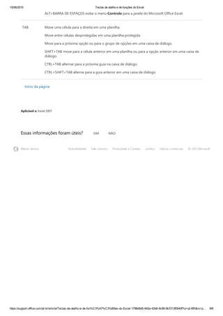 15/06/2015 Teclas de atalho e de funções do Excel
https://support.office.com/pt­br/article/Teclas­de­atalho­e­de­fun%C3%A7%C3%B5es­do­Excel­1798d9d5­842a­42b8­9c99­9b7213f0040f?ui=pt­BR&rs=p… 8/8
ALT+BARRA DE ESPAÇOS exibe o menu Controle para a janela do Microsoft Office Excel.
TAB Move uma célula para a direita em uma planilha.
Move entre células desprotegidas em uma planilha protegida.
Move para a próxima opção ou para o grupo de opções em uma caixa de diálogo.
SHIFT+TAB move para a célula anterior em uma planilha ou para a opção anterior em uma caixa de
diálogo.
CTRL+TAB alternar para a próxima guia na caixa de diálogo.
CTRL+SHIFT+TAB alterna para a guia anterior em uma caixa de diálogo.
Início da página
Aplicável a: Excel 2007
Essas informações foram úteis? SIM NÃO
Alterar idioma Acessibilidade Fale conosco Privacidade e Cookies Jurídico Marcas comerciais © 2015 Microsoft
 