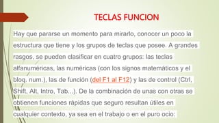 TECLAS FUNCION
Hay que pararse un momento para mirarlo, conocer un poco la
estructura que tiene y los grupos de teclas que posee. A grandes
rasgos, se pueden clasificar en cuatro grupos: las teclas
alfanuméricas, las numéricas (con los signos matemáticos y el
bloq. num.), las de función (del F1 al F12) y las de control (Ctrl,
Shift, Alt, Intro, Tab...). De la combinación de unas con otras se
obtienen funciones rápidas que seguro resultan útiles en
cualquier contexto, ya sea en el trabajo o en el puro ocio:
 