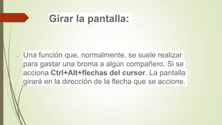 Girar la pantalla:
 Una función que, normalmente, se suele realizar
para gastar una broma a algún compañero. Si se
acciona Ctrl+Alt+flechas del cursor. La pantalla
girará en la dirección de la flecha que se accione.
 