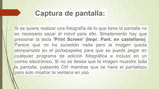 Captura de pantalla:
 Si se quiere realizar una fotografía de lo que tiene la pantalla no
es necesario sacar el móvil para ello. Simplemente hay que
presionar la tecla 'Print Screen' (Impr. Pant. en castellano).
Parece que no ha sucedido nada pero la imagen queda
almacenada en el portapapeles para que se pueda pegar en
cualquier programa de edición fotográfica e incluso en un
correo electrónico. Si no se desea que la imagen muestre toda
la pantalla, pulsando Ctrl mientras que se hace el pantallazo
para solo mostrar la ventana en uso.
 