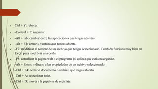  Ctrl + Y: rehacer.
 -Control + P: imprimir.
 -Alt + tab: cambiar entre las aplicaciones que tengas abiertas.
 -Alt + F4: cerrar la ventana que tengas abierta.
 -F2: modificar el nombre de un archivo que tengas seleccionado. También funciona muy bien en
Excel para modificar una celda.
 -F5: actualizar la página web o el programa (si aplica) que estás navegando.
 -Alt + Enter: ir directo a las propiedades de un archivo seleccionado.
 -Ctrl + F4: cerrar el documento o archivo que tengas abierto.
 -Ctrl + A: seleccionar todo.
 -Ctrl + D: mover a la papelera de reciclaje.
 