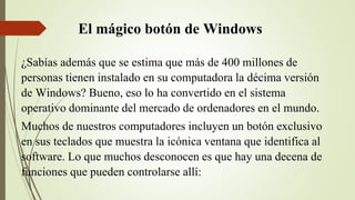 El mágico botón de Windows
¿Sabías además que se estima que más de 400 millones de
personas tienen instalado en su computadora la décima versión
de Windows? Bueno, eso lo ha convertido en el sistema
operativo dominante del mercado de ordenadores en el mundo.
Muchos de nuestros computadores incluyen un botón exclusivo
en sus teclados que muestra la icónica ventana que identifica al
software. Lo que muchos desconocen es que hay una decena de
funciones que pueden controlarse allí:
 