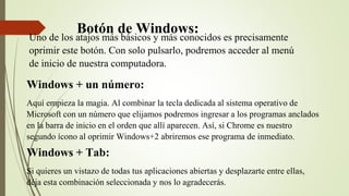 Botón de Windows:
Uno de los atajos más básicos y más conocidos es precisamente
oprimir este botón. Con solo pulsarlo, podremos acceder al menú
de inicio de nuestra computadora.
Windows + un número:
Aquí empieza la magia. Al combinar la tecla dedicada al sistema operativo de
Microsoft con un número que elijamos podremos ingresar a los programas anclados
en la barra de inicio en el orden que allí aparecen. Así, si Chrome es nuestro
segundo ícono al oprimir Windows+2 abriremos ese programa de inmediato.
Windows + Tab:
Si quieres un vistazo de todas tus aplicaciones abiertas y desplazarte entre ellas,
déja esta combinación seleccionada y nos lo agradecerás.
 