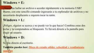Windows + E:
¿Necesitas hallar un archivo o acceder rápidamente a tu memoria USB?
Bueno, con este sencillo comando ingresarás a tu explorador de archivos y no
necesitarás desplazarte o siquiera tocar tu ratón.
Windows + L:
¡Peligro, alguien se acerca y no puede ver lo que haces! Combina estas dos
teclas y tu computadora se bloqueará. Te llevará directo a la pantalla para
elegir un usuario.
Windows + D:
Sí, irás directo al escritorio.
También puedes leer: Disco de estado sólido: velocidad y rendimiento
superior
 