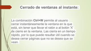 Cerrado de ventanas al instante:
 La combinación Ctrl+W permite al usuario
cerrar instantáneamente la ventana en la que
está, sin tener que llevar el ratón a al botón 'X'
de cierre en la ventana. Las cierra en un tiempo
rápido, por lo que puede resultar útil cuando se
desea cerrar páginas que no se desea que se
vean.
 