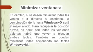 Minimizar ventanas:
 En cambio, si se desea minimizar todas las
ventas e ir directos al escritorio, la
combinación de la tecla Windows+D será
el mejor aliado. Para recuperar la posición
previa, es decir, con todas las ventanas
abiertas habrá que volver a ejecutar
ambas teclas. También se pueden
minimizar todas accionando las teclas
Windows+M.
 