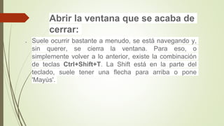 Abrir la ventana que se acaba de
cerrar:
 Suele ocurrir bastante a menudo, se está navegando y,
sin querer, se cierra la ventana. Para eso, o
simplemente volver a lo anterior, existe la combinación
de teclas Ctrl+Shift+T. La Shift está en la parte del
teclado, suele tener una flecha para arriba o pone
'Mayús'.
 
