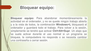 Bloquear equipo:
 Bloquear equipo: Para abandonar momentáneamente la
actividad en el ordenador, y no se quede ningún trabajo abierto
y a la vista de todos, la combinación Windows+L bloqueará el
ordenador y guardará todo el trabajo. Para volver a la sesión,
simplemente se tendrá que activar Ctrl+Alt+Supr. Un atajo que
se suele activar durante el uso normal si un programa se
bloquea, la computadora no responde o se necesita cambiar
una contraseña o cerrar sesión.
 