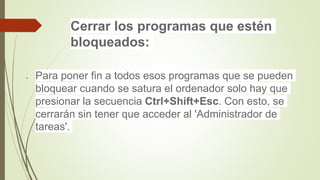 Cerrar los programas que estén
bloqueados:
 Para poner fin a todos esos programas que se pueden
bloquear cuando se satura el ordenador solo hay que
presionar la secuencia Ctrl+Shift+Esc. Con esto, se
cerrarán sin tener que acceder al 'Administrador de
tareas'.
 