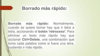 Borrado más rápido:
 Borrado más rápido: Normalmente,
cuando se quiere borrar hay que ir letra a
letra, accionando el botón 'retroceso'. Para
eliminar un texto más rápido hay que
accionar Ctrl+Delete, una combinación que
toma cada palabra como si fuera una letra,
pudiendo ir más rápido.
 