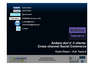 Carlo Visani
Carlo Visani

@carlovisani

2185E9AB (Blackberry PIN)

c.visani@tecla.it
carlovisani@gmail.com

c.visani




                             Andare dov’e’ il cliente:
                     Cross channel Social Commerce
                                              Carlo Visani – A.D. Tecla.it

                         http://www.tecla.it
                      http://mediaroom.tecla.it
 