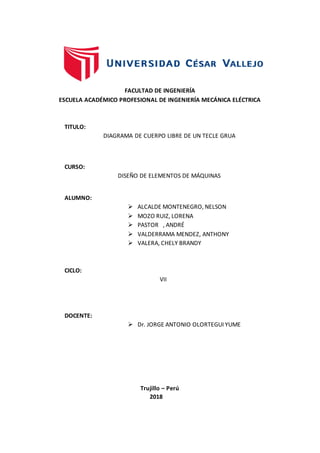 FACULTAD DE INGENIERÍA
ESCUELA ACADÉMICO PROFESIONAL DE INGENIERÍA MECÁNICA ELÉCTRICA
TITULO:
DIAGRAMA DE CUERPO LIBRE DE UN TECLE GRUA
CURSO:
DISEÑO DE ELEMENTOS DE MÁQUINAS
ALUMNO:
 ALCALDE MONTENEGRO, NELSON
 MOZO RUIZ, LORENA
 PASTOR , ANDRÉ
 VALDERRAMA MENDEZ, ANTHONY
 VALERA, CHELY BRANDY
CICLO:
VII
DOCENTE:
 Dr. JORGE ANTONIO OLORTEGUI YUME
Trujillo – Perú
2018
 