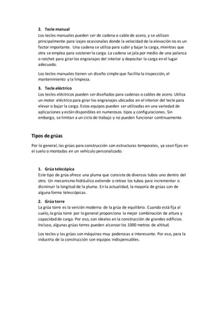 2. Tecle manual
Los tecles manuales pueden ser de cadena o cable de acero, y se utilizan
principalmente para izajes ocasionales donde la velocidad de la elevación no es un
factor importante. Una cadena se utiliza para subir y bajar la carga, mientras que
otra se emplea para sostener la carga. La cadena se jala por medio de una palanca
o ratchet para girar los engranajes del interior y depositar la carga en el lugar
adecuado.
Los tecles manuales tienen un diseño simple que facilita la inspección, el
mantenimiento y la limpieza.
3. Tecle eléctrico
Los tecles eléctricos pueden ser diseñados para cadenas o cables de acero. Utiliza
un motor eléctrico para girar los engranajes ubicados en el interior del tecle para
elevar o bajar la carga. Estos equipos pueden ser utilizadas en una variedad de
aplicaciones y están disponibles en numerosos tipos y configuraciones. Sin
embargo, se limitan a un ciclo de trabajo y no pueden funcionar continuamente.
Tipos de grúas
Por lo general, las grúas para construcción son estructuras temporales, ya sean fijas en
el suelo o montadas en un vehículo personalizado.
1. Grúa telecópica
Este tipo de grúa ofrece una pluma que consiste de diversos tubos uno dentro del
otro. Un mecanismo hidráulico extiende o retrae los tubos para incrementar o
disminuir la longitud de la pluma. En la actualidad, la mayoría de grúas son de
alguna forma telescópicas.
2. Grúa torre
La grúa torre es la versión moderna de la grúa de equilibrio. Cuando está fija al
suelo, la grúa torre por lo general proporciona la mejor combinación de altura y
capacidad de carga. Por eso, son ideales en la construcción de grandes edificios.
Incluso, algunas grúas torres pueden alcanzar los 1000 metros de altitud.
Los tecles y las grúas son máquinas muy poderosas e interesante. Por eso, para la
industria de la construcción son equipos indispensables.
 