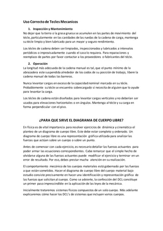 Uso Correctode Tecles Mecanicos
1. Inspección y Mantenimiento
No dejar que la tierra o la grasa gruesa se acumulen en las partes de movimiento del
técle, particularmente en las cavidades de las ruedas de la cadena de carga, mantenga
su técle limpio y bien lubricado para un mayor y seguro rendimiento.
Los técles de cadena deben ser limpiados, inspeccionados y lubricados a intervalos
periódicos o improvisadamente cuando el caso lo requiera. Para reparaciones y
reemplazo de partes por favor contactar a los proveedores o fabricantes del técle.
2. Operación
La longitud más adecuada de la cadena manual es tal, que el punto mínimo de la
abrazadera este suspendida alrededor de los codos de su posición de trabajo, libere la
cadena manual de todas las barreras.
Nunca levantar cargas en exceso de la capacidad nominal marcada en su técle.
Probablemente su técle se encuentra sobrecargado si necesita de alguien que lo ayude
para levantar la carga.
Los técles de cadena están diseñados para levantar cargas verticales y no deberían ser
usados para elevaciones horizontales o en ángulos. Mantenga al técle y su carga en
forma perpendicular con el piso.
¿PARA QUE SIRVE EL DIAGRAMA DE CUERPO LIBRE?
En física es de vital importancia para resolver ejercicios de dinámica y cinemática el
planteo de un diagrama de cuerpo libre. Este debe estar completo y ordenado. Un
diagrama de cuerpo libre es una representación gráfica utilizada para analizar las
fuerzas que actúan sobre un cuerpo o sobre un punto.
Antes de comenzar con cada ejercicio, es necesario detallar las fuerzas actuantes para
poder armar las ecuaciones correspondientes. Cabe remarcar que el simple hecho de
olvidarse alguna de las fuerzas actuantes puede modificar el ejercicio y terminar en un
error de resultado. Por eso, debes prestar mucha atención en su realización.
El comportamiento mecánico de los cuerpos materiales está gobernado por las fuerzas
a que están sometidos. Hacer el diagrama de cuerpo libre del cuerpo material bajo
estudio consiste precisamente en hacer una identificación y representación gráfica de
las fuerzas que solicitan al cuerpo. Como se advierte, la confección del DCL constituye
un primer paso imprescindible en la aplicación de las leyes de la mecánica.
Inicialmente trataremos sistemas físicos compuestos de un solo cuerpo. Más adelante
explicaremos cómo hacer los DCL’s de sistemas que incluyen varios cuerpos.
 