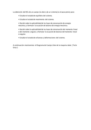 La obtención del DCL de un cuerpo (es decir, de un sistema) es el paso previo para:
• Estudiar el estado de equilibrio del sistema.
• Estudiar el estado de movimiento del sistema.
• Decidir sobre la aplicabilidad de las leyes de conservación de energía
mecánica, o formular la ecuación de balance de energía mecánica.
• Decidir sobre la aplicabilidad de las leyes de conservación del momento lineal
o del momento angular, o formular la ecuación de balance del momento lineal
o angular.
• Estudiar el estado de esfuerzos y deformaciones del sistema.
A continuación mostraremos el Diagrama de Cuerpo Libre de la maquina dada ( Tecle
Grua ):
 