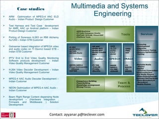 Case studies                            Multimedia and Systems
   ARM Optimization of MPEG-4 AAC ELD
                                                        Engineering
    Audio - Indian Product Design Customer

   Test Harness and Test Case development
    for AMR, AAC on Android platform – Indian
    Product Design Customer

   Porting of Sorenson H.263 on RMI Alchemy
    Au1200 – Indian STB Customer

   Gstreamer based Integration of MPEG4 video
    and audio codec on TI Davinci based STB –
    Indian STB Customer

   IPTV End to End Video Quality Monitoring
    Software products development – Indian
    Video Quality Management Customer

   H.264 Video Decoder Development – Indian
    Video Quality Management Customer

   MPEG-4 AAC Audio Decoder Development –
    Indian Customer

   NEON Optimization of MPEG-4 AAC Audio -
    Indian Customer

   Beam Right Range Content dispensing Node
    development – (Hardware Integration ,
    Firmware and Middleware ) Solution
    Development



                                      Contact: ayyanar.p@teclever.com
 
