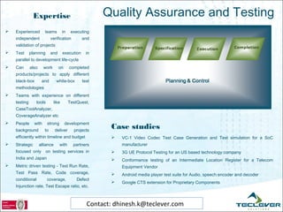 Expertise                               Quality Assurance and Testing
   Experienced         teams        in    executing
    independent              verification        and
    validation of projects
   Test      planning       and     execution     in
    parallel to development life-cycle
   Can       also     work        on     completed
    products/projects to apply different
    black-box         and       white-box        test
    methodologies
   Teams with experience on different
    testing       tools       like        TestQuest,
    CaseToolAnalyzer,
    CoverageAnalyzer etc
   People      with      strong        development
    background          to      deliver     projects
                                                          Case studies
    efficiently within timeline and budget                   VC-1 Video Codec Test Case Generation and Test simulation for a SoC
   Strategic        alliance      with     partners          manufacturer
    focused only         on testing services in              3G UE Protocol Testing for an US based technology company
    India and Japan                                          Conformance testing of an Intermediate Location Register for a Telecom
   Metric driven testing - Test Run Rate,                    Equipment Vendor
    Test Pass Rate, Code coverage,                           Android media player test suite for Audio, speech encoder and decoder
    conditional           coverage,           Defect
                                                             Google CTS extension for Proprietary Components
    Injunction rate, Test Escape ratio, etc.



                                                   Contact: dhinesh.k@teclever.com
 