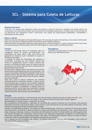 SCL – Sistema para Coleta de Leituras


Resumo Executivo
O SCL-BT é um sistema para dispositivos móveis que permite a coleta de leituras de medidores de energia elétrica em
consumidores com redes de baixa tensão. Essa característica de mobilidade proporcionou a Teclógica utilizar toda sua expertise
em plataformas para dispositivos móveis e desenvolver uma solução que proporcionasse estabilidade, confiabilidade e
desempenho aos seus usuários.

Sobre o cliente
A AES Sul é empresa distribuidora de energia elétrica para 118 municípios da região metropolitana e centro-oeste do Rio Grande
do Sul, com cerca de um milhão de clientes, beneficiando mais de 4 milhões de pessoas.
A AES Sul faz parte do grupo AES Corporation, empresa que gera e distribui energia em 11 países. No Brasil existem mais outras
três empresas do grupo: AES Eletropaulo, AES Tietê e AES Uruguaiana, todas atuando no estado de São Paulo.

Cenário                                                           Abrangência
A coleta das informações (leitura de medidores) segue um          O sistema está implantado em toda a área de atuação da
cronograma mensal de leituras pré-estabelecido, com               AES Sul, para 100% dos leituristas.
cumprimento de metas diárias. Todas essas leituras são
agrupadas em itinerários, com a finalidade de organizar e
distribuir as atividades.
A atividade de coleta das informações dos medidores é
terceirizada, executada por uma empresa parceira que
fornece os equipamentos móveis e utiliza o sistema SCL,
portanto, a atividade de coleta, possui um rigoroso controle
de execução, pois a partir dela é que inicia o processamento e
geração da fatura de consumo.
De outro lado, o sistema anterior que operava nos coletores
possuía baixa escalabilidade para novas funcionalidades, uma
vez que a tecnologia e equipamentos adotados limitavam seu
desenvolvimento. Recursos mais sofisticados, como captura
de fotos ou da coordenada GPS do local de leitura, também
não eram suportados.
Além disso, como as leituras acontecem sob condições
climáticas adversas e ambientes variados, o sistema carecia
de incrementos para se preparar para eventuais problemas                      RS
vindos de adversidades climáticas como chuva, operacionais a
exemplo de quedas e travamentos. O sistema possui um
sistema preventivo contra falhas que minimizam as perdas
ocasionadas nessas adversidades. Portanto, existe sim uma
solução via sistema, descrita no item de confiabilidade.

Solução
Do ponto de vista ergonômico, foi desenvolvida uma tela de leituras visando à entrada de dados em série, com
suporte ao teclado do equipamento e ao toque na tela, além de teclas de atalho para acessos rápidos a
funcionalidades, evitando cliques e desperdício de tempo.
Sob a perspectiva de desempenho, a aplicação foi concebida para suportar itinerários com mil leituras, sem perda de
performance durante a execução da coleta. E para facilitar o acesso às leituras fora da ordem padrão do itinerário, várias
consultas com excelente tempo de resposta foram criadas.
Visando a confiabilidade do sistema, foi criada uma rotina de backup que, conforme a utilização do sistema gera cópias
automaticamente, prevenindo a perda de dados na ventura da ocorrência de travamentos. Para o gerenciamento de
carga, descarga, instalação, backup e restauração de informações do coletor foi desenvolvido um sistema gerenciador
que quando instalado num computador comum facilita essas operações empregando criptografia nas informações de
leitura para impossibilitar a adulteração de dados. Além disso, esse gerenciador também controla a versão do coletor,
evitando erros de incompatibilidade e facilidade de expansão de novas versões.
Com a adoção de uma tecnologia mais robusta, foi possível desenvolver recursos mais avançados, como coleta de
coordenadas GPS e captura de fotos.
 
