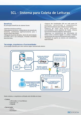 SCL – Sistema para Coleta de Leituras


Benefícios                                                      ? coordenadas GPS em cada ponto de
                                                                 Captura das
Os principais benefícios do sistema foram:                      medição, permitindo o mapeamento
                                                                georreferenciado de cada unidade consumidora;
?intuitiva e prática;
Interface                                                       ? de fotos para provar eventuais
                                                                 Captura
Desempenho de leitura, independente do tamanho do
?                                                               anormalidades, como suspeitas de fraude, leituras
itinerário, contribuindo significativamente para o              fora da faixa mínima e máxima, entre outras.
alcance diário das metas;                                       ? na transferência das informações de
                                                                 Segurança
? de perdas de dados, diante de adversidades
 Mitigação                                                      leitura entre o sistema legado e o coletor, evitando
ocorridas com a sua utilização, evitando retrabalho             manipulação dos arquivos diretamente pelo usuário.
dos leituristas;                                                ? de suporte ao sistema com atendimento
                                                                 Prestação
                                                                especializado;


Tecnologia, Arquitetura e Funcionalidades
A tecnologia adotada para este sistema segue representada abaixo:




Neste sistema, a arquitetura utilizada está dividida em duas:

• Coletor
        • JVM CreMe 1.41 da NSICom:
        • Java Sun 1.3:
        • HSQLDB:

• Gerenciador
       • Java 6
       • ActiveSync
 