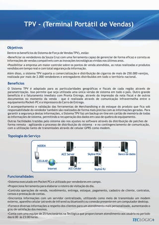 TPV - (Terminal Portátil de Vendas)


Objetivos
Dentre os benefícios do Sistema de Força de Vendas TPV), estão:
? os vendedores da Souza Cruz com uma ferramenta capaz de gerenciar de forma eficaz e correta as
 Beneficiar
informações de vendas compatíveis com as inovações tecnológicas vividas nos últimos anos.
? a empresa um maior controle sobre os pontos de venda atendidos, as rotas realizadas e produtos
 Possibilitar
vendidos em tempo real e com total segurança da informação.
Além disso, o sistema TPV suporta a comercialização e distribuição de cigarros de mais de 250.000 varejos,
realizada por mais de 2.000 vendedores e entregadores distribuídos em todo o território nacional.

Benefícios
O Sistema TPV é adaptado para as particularidades geográficas e fiscais de cada região através de
parametrização. Isso permite que seja utilizada uma única versão de sistema em todo o país. Outro grande
benefício é o faturamento imediato com Pronta Entrega, através da impressão da nota fiscal e de outros
documentos no momento da venda – que é realizada através de comunicação infravermelha entre o
equipamento Pocket-PC e a impressora do Carro de Entrega.
O acompanhamento e validação das ferramentas de Merchandising e do estoque do produto que fica sob
responsabilidade do vendedor também são realizados de forma mais precisa com as informações geradas. Para
garantir a segurança destas informações, o Sistema TPV faz um backup on-line em cartão de memória de todas
as informações de sistema, permitindo a recuperação dos dados em caso de quebra do equipamento.
Outras facilidades trazidas pelo sistema são nos ajustes no software através da distribuição de patches de
forma remota – agilizando o processo de distribuição do sistema – e no contingenciamento de comunicação,
com a utilização tanto de transmissões através de celular GPRS como modem.

Topologia do Serviço




Funcionalidades
Sistema executado em Pocket PCs e utilizado por vendedores em campo.
?
? ferramenta para elaborar o roteiro de visitação do dia.
Proporciona
?operações de venda, recebimento, entrega, estoque, pagamento, cadastro de cliente, contratos,
 Controla
censos e prestação de contas.
? informações com um servidor centralizado, utilizando como meio de transmissão um modem
 Sincroniza
externo, aparelho celular (através de infrared ou bluetooth) ou conexão presente em um computador desktop.
?Fornece diversas informações a respeito dos clientes para um atendimento mais personalizado, aumentando o
grau de satisfação dos mesmos.
? uma equipe de 25 funcionários na Teclógica que proporcionam atendimento aos usuário no período
 Conta com
das 6:00 às 23:00 horas.
 