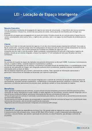 LEI - Locação de Espaço Inteligente


Resumo Executivo
Com as restrições e proibições de propaganda de cigarros nos meios de comunicação, a importância das marcas aumentou
consideravelmente. A Souza Cruz, através dos seus pontos de venda, utiliza peças de merchandise para divulgar seus
produtos.
A locação de um espaço para propaganda em um ponto de venda é firmada através de um contrato entre a Souza Cruz e o
varejo, contemplando, entre outros itens, a vigência dos contratos, valor a ser pago e/ou bonificações de produtos para os
varejos.


Cliente
A Souza Cruz é líder no mercado nacional de cigarros e é um dos cinco maiores grupos empresariais do Brasil. Com sede no
Rio de Janeiro (RJ), a empresa atinge nove mil colaboradores em época de safra de fumo e atende diretamente há mais de
225 mil pontos-de-venda, com a comercialização de 75 bilhões de unidades de cigarro por ano.
A empresa atua em todo o ciclo do produto, desde a produção e processamento do fumo até a fabricação e logística do
produto. Através de um sistema integrado, a Souza Cruz exporta 117 mil toneladas de fumo para 50 países nos cinco
continentes.


Cenário
Os contratos de locação de espaço são digitados manualmente diretamente no Microsoft WORD. O processo é extremamente
manual, e sujeito à falhas, causando impactos orçamentários e jurídicos.
Os contratos são catalogados em um sistema, o orçamento é calculado através de planilhas Excel, e a contabilização é feita
através de uma aplicação em Clipper, sem integração nenhuma entre os ambientes, podendo ocasionar inconsistência de
informações entre as bases de dados.
Não há relatórios disponíveis para atender a demanda dos usuários. Toda a geração de informações operacionais e
gerenciais é feita através de chamados ao fornecedor que suporta as aplicações.


Solução
O objetivo do sistema é apresentar uma solução integrada para o controle de contratos de locação de espaço de peças de
merchandising, incluindo controle orçamentário, contabilização e informações gerenciais (relatórios e consultas), além de
solucionar os problemas operacionais do processo atual, atendendo também as novas demandas do negócio.


Benefícios
Maior agilidade na elaboração dos contratos, os quais utilizam minutas (templates) previamente definidas pela área jurídica.
?
? de checks informativos os quais validam os dados digitados nos documentos, inclusive fazendo integração com os
Execução
sites do Serasa e da Receita Federal, para buscar informações dos Varejos contratados em tempo real.
? aprovação do contrato é controlado e automatizado pelo sistema, de acordo com as características do documento
O fluxo de
que está sendo elaborado.
?Os documentos de locação de espaço são armazenados no repositório oficial de contratos da Souza Cruz, possibilitando maior
controle das informações, além de atender as políticas da corporação.
? dos contratos automatizado e integrado com os sistemas SAP e Unique.
 Pagamento


Abrangência
O Sistema LEI é utilizado nas dependências da Souza Cruz. Ele atende todas as regionais de venda da empresa.
O sistema envolve três principais áreas. A área de BOC (Back Office Center), a qual é responsável pela elaboração de
contratos, a área de Vendas, que atende a aprovação de contratos, e a área Financeira, que abrange o controle do
orçamento.
 
