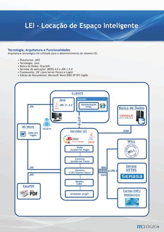 LEI - Locação de Espaço Inteligente


Tecnologia, Arquitetura e Funcionalidades
Arquitetura tecnológica foi utilizada para o desenvolvimento do sistema LEI:

        • Plataforma: J2EE
        • Tecnologia: Java
        • Banco de Dados: Oracle9i
        • Servidor de aplicação: JBOSS 4.0 e JDK 1.5.0
        • Frameworks: JSF (Java Server Faces) e Log4J
        • Edição de Documentos: Microsoft Word 2002 XP SP1 Inglês
 
