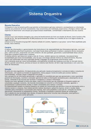 Sistema Orquestra

Resumo Executivo
O Orquestra é uma ferramenta gráfica que permite os Orientadores agrícolas coletarem e acompanharem as informações
relativas aos produtores de fumo remotamente. Essa característica de mobilidade proporcionou a Teclógica utilizar toda sua
expertise em desenvolver uma solução que proporcionasse estabilidade, confiabilidade e desempenho aos seus usuários.


Cliente
A Souza Cruz é uma empresa fumageira com usinas de beneficiamento de fumo nos estados do Paraná, Santa Caratina e Rio
Grande do Sul. São aproximadamente 45.000 produtores de fumo atendidos nos 3 estados do Sul e em alguns estados da
região Nordeste.
A Souza Cruz Sul faz parte do grupo BAT, empresa sediada em Londres, Inglaterra e que possui outras filiais espalhadas pela
Europa, Ásia e América.

Cenário
A coleta das informações e o gerenciamento dos fumicultores é de responsabilidade dos Orientadores Agrícolas, num total
de 240 espalhados pelo Brasil atualmente. A principal função desse profissional é realizar a assessoria técnica necessária
para cultivo do fumo, propiciando uma safra rentável e de alta qualidade, garantindo a sustentabilidade dessa cultura,
tanto para o produtor quanto para a empresa.
O sistema anterior, que estava em campo a mais de 10 anos, também operava nos notebooks, mas possuía baixa
escalabilidade para novas funcionalidades, uma vez que a tecnologia adotada limitava seu desenvolvimento. Recursos
visuais mais sofisticados não eram suportados devido a linguagem de programação anteriormente usada.
Com a demanda anual por novas funcionalidades, principalmente oriundas das mudanças ocorridas no mercado interno
devido a grande concorrência, precisou-se buscar um sistema mais flexivel, de fácil e ágil manutenção e com custo mais
baixo de manutenção.


Solução
Do ponto de vista ergonômico, foi desenvolvida uma aplicação visando principalmente à entrada de dados e consultas de
informações, com suporte ao teclado do equipamento, menus popups e teclas de atalho para acessos rápidos a
funcionalidades, evitando cliques e desperdício de tempo.
Sob a perspectiva da informação apresentada, a aplicação foi concebida para que seja apresentada a maior quantidade
possível de informações, munindo o orientador agrícola de todas as informações necessárias para o desempenho da sua
função, utilizando-se de recursos que facilitam a navegação e o acesso á informação.
Visando uma maior agilidade na busca dos dados, todas as informações que são originadas no Orquestra podem ser
consultadas a qualquer momento, não havendo necessidade de transmitir as informações coletadas, aguardar o
processamento e posteriormente receber os dados consolidados para realizar a consulta.
Foi disponibilizado também no sistema Orquestra um módulo de comunicação que permite a troca de informações entre o
sistema remoto e a empresa. Esse módulo permite realizar download e upload de arquivos, enviar e receber dados
coletados pelos orientadores e processados pela empresa, bem como possibilita a execução de comandos do sistema
operacional, diretamente no equipamento remoto, facilitando a instalação e possíveis ajustes de configuração.
Com a adoção de uma tecnologia mais robusta, foi possível desenvolver recursos mais avançados, como gráficos e
exportação de dados para outras aplicações.
 