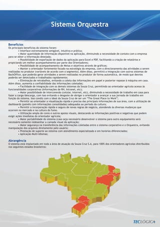 Sistema Orquestra

Benefícios
Os principais benefícios do sistema foram:
         • Interface extremamente amigável, intuitiva e prática;
         • Maior quantidade de informação disponível na aplicação, diminuindo a necessidade de contato com a empresa
para se obter a informação desejada;
         • Possibilidade de exportação de dados da aplicação para Excel e PDF, facilitando a criação de relatórios e
propiciando um melhor acompanhamento por parte dos Orientadores;
         • Possibilidade de acompanhamento de Metas e objetivos através de gráficos;
         • Manter o orientador fortemente focado na estratégia da empresa, com o direcionamento das atividades a serem
realizadas no produtor (variáveis de acordo com o segmento). Além disso, permitirá a integração com outros sistemas de
BackOffice, que poderão gerar atividades a serem realizadas no produtor de forma automática, de modo que desvios
poderão ser detectados e trabalhados rapidamente;
         • Eliminação de retrabalhos, evitando a coleta das informações em papel e posterior repasse à máquina em casa.
Além disso, aumenta a confiabilidade das informações coletadas;
         • Facilidade de integração com os demais sistemas da Souza Cruz, permitindo ao orientador agrícola acesso às
funcionalidades corporativas (Informações de RH, Intranet, etc);
         • Maior possibilidade de interconexão (celular, internet, etc), diminuindo a necessidade de trabalho em casa para
fazer a carga/descarga, com isso evitando o desgaste de obrigar o orientador a avançar a sua jornada de trabalho em
função do sistema. Isso condiz com o ideal da Souza Cruz de ser um “The Great Place to Work”;
         • Permitir ao orientador a visualização rápida e precisa das principais informações de sua área, com a utilização de
dashboards (painéis com informações consolidadas) adequados ao período da cultura;
         • Permitir a incorporação rápida e segura de novas regras de negócio, atendendo às diversas mudanças que
ocorrem no mercado e na cultura do fumo.
         • Utilização ampla de cores e outros apoios visuais, destacando as informações positivas e negativas que podem
exigir ações imediatas do orientador agrícola;
         • Maior portabilidade do sistema (caso seja necessário desenvolver o sistema para outro equipamento será
necessário somente redesenhar a camada visual da aplicação;
         • Maior segurança na transferência das informações coletadas entre o sistema corporativo e o Orquestra, evitando
manipulação dos arquivos diretamente pelo usuário;
         • Prestação de suporte ao sistema com atendimento especializado e em horários diferenciados;
         • Aplicação Multi-Idiomas;

Abrangência
O sistema está implantado em toda a área de atuação da Souza Cruz S.A, para 100% dos orientadores agrícolas distribuídos
nos seguintes estados brasileiros:
 