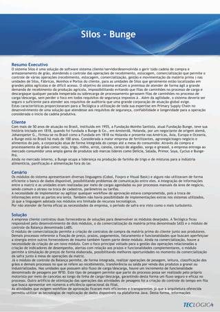Silos - Bunge


Resumo Executivo
O sistema Silos é uma solução de software sistema cliente/servidordesenvolvida o gerir todo cadeia de compra e
armazenamento de grão, atendendo o controle das operações de recebimento, estocagem, comercialização que permite o
controle de várias operações (recebimento, estocagem, comercialização, gestão e movimentação da matéria prima ) nas
unidades de Silos, Fábricas, Moinhos e Portos do cliente, para as unidades de Silos que geralmente estão localizadas em
grandes pólos agrícolas e de difícil acesso. O objetivo do sistema eraCom a premissa de atender de forma ágil a grande
demanda de recebimento da produção agrícola, impossibilitando evitando que filas de caminhões no processo de carga e
descargaque qualquer parada inesperada ou sobrecarga de processamento gerassem filas de caminhões no processo de
carga/descarga, sem perder o foco em todos requisitos de segurança impostos à . Além da agilidade, o sistema deveria ser
seguro o suficiente para atender aos requisitos de auditoria que uma grande corporação de atuação global exige.
Estas características proporcionaram para a Teclógica a utilização de toda sua expertise em Primary Supply Chain no
desenvolvimento de uma solução que atendesse aos requisitos de segurança, confiabilidade e longevidade para a operação
considerada o inicio da cadeia produtiva.

Cliente
Com mais de 50 anos de atuação no Brasil, instituída em 1955, a Fundação Moinho Santista, atual Fundação Bunge, teve sua
história iniciada em 1818, quando foi fundada a Bunge & Co., em Amsterdã, Holanda, por um negociante de origem alemã,
Johannpeter G., firmou-se no Brasil como a Fundada em 1818 na Holanda e presente nas Américas, Ásia, Europa e Oceania,
a Bunge está no Brasil há mais de 100 anos. Considerada a maior empresa de fertilizantes, agronegócioagro negócio e
alimentos do país, a corporação atua de forma integrada do campo até a mesa do consumidor. Através da compra e
processamento de grãos como: soja, trigo, milho, arroz, canola, caroço de algodão, sorgo e girassol, a empresa entrega ao
mercado consumidor uma ampla gama de produtos sob marcas líderes como Delícia, Salada, Primor, Soya, Cyclus e Bunge-
Pró.
Ainda no mercado interno, a Bunge ocupa a liderança na produção de farinha de trigo e de misturas para a indústria
alimentícia, panificação e alimentação fora do lar.

Cenário
Os módulos do sistema apresentavam diversas linguagens (Cobol, Foxpro e Visual Basic) e alguns não utilizavam de forma
eficiente o banco de dados disponível, possibilitando problemas de comunicação entre eles. A integração de informações
entre a matriz e as unidades eram realizadas por meio de cargas agendadas ou por processos manuais da área de negócio,
sendo comum o atraso na troca de cadastros, parâmetros ou tarifas.
A necessidade de implementar ou agilizar qualquer workflow de aprovação estava comprometida, pois a troca de
informações entre as partes era lenta. Também não havia possibilidade de implementações extras nos sistemas utilizados,
já que a linguagem adotada nos módulos era limitada de recursos tecnológicos.
Por não atender de forma eficaz as necessidades da empresa, o período de safra era visto como o mais turbulento.

Solução
A empresa cliente contratou duas fornecedoras de soluções para desenvolver os módulos desejados. A Teclógica ficou
responsável pelo desenvolvimento de dois módulos, o da comercialização da matéria prima denominado SASS e o módulo de
controle da Balança denominado LABS.
O módulo de comercialização permite a criação de contratos de compra da matéria prima do cliente junto aos produtores.
Demais processos referente a fixação de preço, prazos, pagamentos, faturamento e funcionalidades que buscam aperfeiçoar
a sinergia entre outros fornecedores de insumo também fazem parte deste módulo. Ainda na comercialização, houve a
necessidade da criação de um novo módulo. Com o foco principal voltado para a gestão das operações relacionadas a
criação de indicadores de desempenho, alertas com relação aos prazos e funcionalidades complementares, o módulo
permite a simulação de preços de forma elaborada, possibilitando melhores oportunidades no momento da comercialização
da safra junto à mesa de operações da matriz.
Já o módulo de controle da Balança permite, de forma integrada, realizar operações de pesagem, leitura, classificação dos
grãos e demais processos no que se refere ao recebimento, transferência ou saída por venda dos produtos a granel ou
industrializados. Nas unidades que possuem alto fluxo de carga/descarga, houve um incremento de funcionalidade
denominado de pesagens por RFID. Este tipo de pesagem permite que parte do processo possa ser realizado pelo próprio
motorista por meio de cancelas ao longo da linha de carga/descarga, garantindo desta forma um fluxo seguro e eficaz no
processo. Outro artifício de otimização das operações das atividades de pesagens foi a criação do controle do tempo em fila
que busca apresentar em números a eficiência operacional da filial.
As atividades que exigem workflow de aprovação ficaram mais eficientes e transparentes já que a arquitetura oferecida
permitiu utilizar as tecnologias de replicação de dados disponíveis na plataforma Java. Desta forma, informações
 