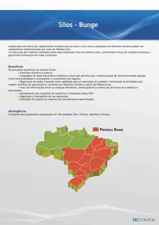 Silos - Bunge


cadastradas na matriz são rapidamente enviadas para os silos e vice-versa e pesquisas em sistemas remotos podem ser
rapidamente implementadas por meio de Webservices.
A construção dos módulos realizados pelas duas empresas criou um sistema único, permitindo o fluxo de trabalho contínuo e
garantindo otimização em todo o processo.



Benefícios
Os principais benefícios do sistema foram:
        • Interface intuitiva e prática;
        • Linguagem de desenvolvimento moderna e atual que permite que o sistema possa de forma planejada agregar
novas funcionalidades e acompanhar o crescimento do negocio;
        • Replicação de dados trazendo maior agilidade para as operações da unidade e facilitando as atividades que
exigem workflow de aprovação ou consultas em sistemas remotos a partir de Webservices;
        • Troca de informações entre os módulos eficientes, sendo possível a construção de fluxos de trabalhos e
aprovações;
        • Atendimento aos requisitos de auditoria e a Sarbanes Oxley–SOX;
        • Segurança e transparências nas operações;
        • Prestação de suporte ao sistema com atendimento especializado.



Abrangência
O sistema está atualmente implantado em 145 unidades (Silo, Fabrica, Moinhos e Portos).
 